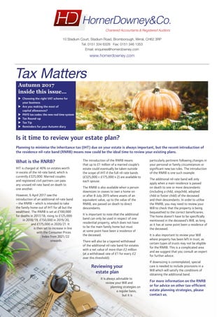 Is it time to review your estate plan?
Planning to minimise the inheritance tax (IHT) due on your estate is always important, but the recent introduction of
the residence nil-rate band (RNRB) means now could be the ideal time to review your existing plans.
What is the RNRB?
IHT is charged at 40% on estates worth
in excess of the nil-rate band, which is
currently £325,000. Married couples
and registered civil partners can pass
any unused nil-rate band on death to
one another.
However, 6 April 2017 saw the
introduction of an additional nil-rate band
– the RNRB – which is intended to take
the family home out of IHT for all but the
wealthiest. The RNRB is set at £100,000
for deaths in 2017/18, rising to £125,000
in 2018/19, £150,000 in 2019/20,
and £175,000 in 2020/21. It
is then set to increase in line
with the Consumer Prices
Index from 2021/22
onwards.
The introduction of the RNRB means
that up to £1 million of a married couple’s
estate could eventually be taken outside
the scope of IHT if the full nil-rate bands
(£325,000 + £175,000 x 2) are available to
each spouse.
The RNRB is also available when a person
downsizes or ceases to own a home on
or after 8 July 2015 where assets of an
equivalent value, up to the value of the
RNRB, are passed on death to direct
descendants.
It is important to note that the additional
band can only be used in respect of one
residential property, which does not have
to be the main family home but must
at some point have been a residence of
the deceased.
There will also be a tapered withdrawal
of the additional nil-rate band for estates
with a net value of more than £2 million
(at a withdrawal rate of £1 for every £2
over this threshold).
Reviewing your
estate plan
It is always advisable to
review your Will and
planning strategies on
a regular basis,
but it is
particularly pertinent following changes in
your personal or family circumstances or
significant new tax rules. The introduction
of the RNRB is one such example.
The additional nil-rate band will only
apply when a main residence is passed
on death to one or more descendants
(including a child, stepchild, adopted
child or foster child) of the deceased
and their descendants. In order to utilise
the RNRB, you may need to review your
Will to check that the property is being
bequeathed to the correct beneficiaries.
The home doesn’t have to be specifically
mentioned in the deceased’s Will, as long
as it has at some point been a residence of
the deceased.
It is also important to review your Will
where property has been left in trust, as
certain types of trusts may not be eligible
for the RNRB. This is a complicated area
and we suggest that you consult an expert
for further advice.
If downsizing is contemplated, special
care is needed to include provisions in a
Will which will satisfy the conditions of
obtaining the additional band.
For more information on the RNRB
or for advice on other tax-efficient
estate planning strategies, please
contact us.
Autumn 2017
inside this issue…
uu Choosing the right VAT scheme for
your business
uu Are you making the most of
capital allowances?
uu PAYE tax codes: the new real time system
uu Tax Round-up
uu Tax Tip
uu Reminders for your Autumn diary
Tax Matters
10 Stadium Court, Stadium Road, Bromborough, Wirral, CH62 3RP
Tel: 0151 334 6328 Fax: 0151 346 1353
Email: enquiries@hornerdowney.com
www.hornerdowney.com
FOR ELECTRONIC USE ONLY
 