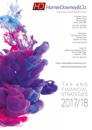 2017/18
T A X A N D
FINANCIAL
STRATEGIES
10 Stadium Court
Stadium Road
Bromborough
Wirral, CH62 3RP
Tel: 0151 334 6328
Fax: 0151 346 1353
The Annexe
The Old Coach House
8 Garden Lane
Chester, CH1 4EN
Tel: 01244 283 340
Suite 215
Queens Dock Business Centre
67-83 Norfolk Street
Liverpool, L1 0BG
Tel: 0151 486 8276
Email: enquiries@hornerdowney.com
www.hornerdowney.com
FOR ELECTRONIC USE ONLY
 