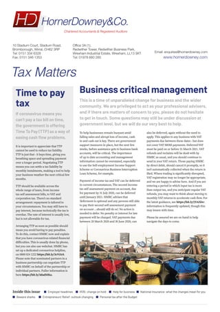 Inside this issue Employer headlines IR35: change on hold Help for business National Insurance: what the changes mean for you
Beware sharks Entrepreneurs' Relief: outlook changing Personal tax after the Budget
Business critical management
This is a time of unparalleled change for business and the wider
community. We are privileged to act as your professional advisers,
and if there are matters of concern to you, please do not hesitate
to get in touch. Some questions may still be under discussion at
government level, but we will do our very best to help.
To help businesses remain buoyant amid
falling sales and abrupt loss of income, cash
in and cash out is key. There are government
support measures in place, but the next few
weeks, before assistance gets to business bank
accounts, will be critical. The importance
of up to date accounting and management
information cannot be overstated, especially
to use the Self-employment Income Support
Scheme or Coronavirus Business Interruption
Loan Scheme, for example.
Payment of income tax and VAT can be deferred
in current circumstances. The second income
tax self assessment payment on account, due
for payment by 31 July 2020, can be deferred
until January 2021. HMRC advises that
‘deferment is optional and any persons still able
to pay their second self-assessment payment
on account ...should still do so’. No action is
needed to defer. No penalty or interest for late
payment will be charged. VAT payments due
between 20 March 2020 and 30 June 2020, can
also be deferred, again without the need to
apply. This applies to any business with VAT
payments due between these dates - but does
not cover VAT MOSS payments. Deferred VAT
must be paid on or before 31 March 2021. VAT
refunds and reclaims will be dealt with by
HMRC as usual, and you should continue to
send in your VAT return. Those paying HMRC
by direct debit, should cancel it promptly, so it
isn’t automatically collected when the return is
filed. Where trading is significantly disrupted,
VAT registration may no longer be appropriate,
and we are happy to advise here. And if you are
entering a period in which input tax is more
than output tax, and you anticipate regular VAT
refunds, you may want to think about moving to
monthlyVAT returns to accelerate cash flow. For
the latest guidance, see https://bit.ly/2YAZiiw:
information is frequently updated, though this
may lessen with time.
Please be assured we are on hand to help
navigate the days to come.
Time to pay
tax
If coronavirus means you
can’t pay a tax bill on time,
the government is offering
Time To Pay (TTP) as a way of
easing cash flow problems.
It is important to appreciate that TTP
cannot be used to reduce tax liability.
TTP is just that - it buys time, giving you
breathing space and spreading payment
over a longer period. Negotiating TTP
means you can settle a tax liability by
monthly instalments, making a tool to help
your business weather the next critical few
months.
TTP should be available across the
whole range of taxes, from income
tax self assessment bills, to VAT and
corporation tax. There’s no standard
arrangement: repayment is tailored to
your circumstances. You may still have to
pay interest, because technically the tax is
overdue. The rate of interest is usually low,
but is not allowable for tax.
Arranging TTP as soon as possible should
mean you avoid having to pay penalties.
To do this, contact HMRC now and explain
that you have coronavirus-related financial
difficulties. This is usually done by phone,
but you can also use webchat. HMRC has
set up a dedicated coronavirus helpline,
on 0800 024 1222 https://bit.ly/3c91Ic8.
Please note that nominated partners in a
business partnership can negotiate TTP
with HMRC on behalf of the partnership or
individual partners. Fuller information is
here https://bit.ly/3dadMKu.
Tax Matters
Email: enquiries@hornerdowney.com
www.hornerdowney.com
10 Stadium Court, Stadium Road,
Bromborough, Wirral, CH62 3RP
Tel: 0151 334 6328
Fax: 0151 346 1353
Office 3A (1),
Redwither Tower, Redwither Business Park,
Wrexham Industrial Estate, Wrexham, LL13 9XT
Tel: 01978 660 285
 