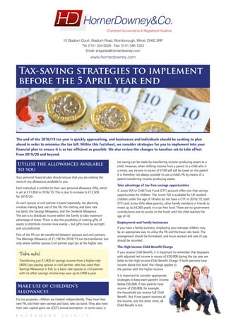 F A C T S H E E T 2 0 1 8 / 1 9
Tax-saving strategies to implement
before the 5 April year end
The end of the 2018/19 tax year is quickly approaching, and businesses and individuals should be seeking to plan
ahead in order to minimise the tax bill. Within this factsheet, we consider strategies for you to implement into your
financial plan to ensure it is as tax-efficient as possible. We also review the changes to taxation set to take effect
from 2019/20 and beyond.
Utilise the allowances available
to you
Your personal financial plan should ensure that you are making the
most of any allowances available to you.
Each individual is entitled to their own personal allowance (PA), which
is set at £11,850 in 2018/19. This is due to increase to £12,500
for 2019/20.
As each spouse or civil partner is taxed separately, tax planning
involves making best use of the PA; the starting and basic rate
tax band; the Savings Allowance; and the Dividend Allowance.
The aim is to distribute income within the family to take maximum
advantage of these. There is also the possibility of making gifts of
assets to distribute income more evenly – but gifts must be outright
and unconditional.
Part of the PA can be transferred between spouses and civil partners.
The Marriage Allowance of £1,190 for 2018/19 can be transferred, but
only where neither spouse/civil partner pays tax at the higher rate.
Take note!
Transferring just £1,000 of savings income from a higher rate
(40%) tax-paying spouse or civil partner, who has used their
Savings Allowance in full, to a basic rate spouse or civil partner
with no other savings income may save up to £400 a year.
Make use of children’s
allowances
For tax purposes, children are treated independently. They have their
own PA, and their own savings and basic rate tax band. They also have
their own capital gains tax (CGT) annual exemption. In some cases, a
tax saving can be made by transferring income-producing assets to a
child. However, when shifting income from a parent to a child who is
a minor, any income in excess of £100 will still be taxed on the parent.
It is therefore not always possible to use a child’s PA by means of a
parent transferring income-producing assets.
Take advantage of tax-free savings opportunities
A Junior ISA or Child Trust Fund (CTF) account offers tax-free savings
opportunities for children. The Junior ISA is available for UK resident
children under the age of 18 who do not have a CTF. In 2018/19, both
CTFs and Junior ISAs allow parents, other family members or friends to
invest up to £4,260 yearly in a tax-free fund. There are no government
contributions and no access to the funds until the child reaches the
age of 18.
Employment and family businesses
If you have a family business, employing your teenage children may
be an appropriate way to utilise the PA and the basic rate band. The
arrangement should be formalised, and hours worked and rate of pay
should be recorded.
The High Income Child Benefit Charge
If you receive Child Benefit, it is important to remember that taxpayers
with adjusted net income in excess of £50,000 during the tax year are
liable to the High Income Child Benefit Charge. If both partners have
income above this level, the charge applies to
the partner with the higher income.
It is important to consider appropriate
strategies to keep each parent’s income
below £50,000. If two parents have
income of £50,000, for example,
the household can receive full Child
Benefit. But if one parent receives all
the income, and the other none, all
Child Benefit is lost.
10 Stadium Court, Stadium Road, Bromborough, Wirral, CH62 3RP
Tel: 0151 334 6328 Fax: 0151 346 1353
Email: enquiries@hornerdowney.com
www.hornerdowney.com
FOR ELECTRONIC USE ONLY
 