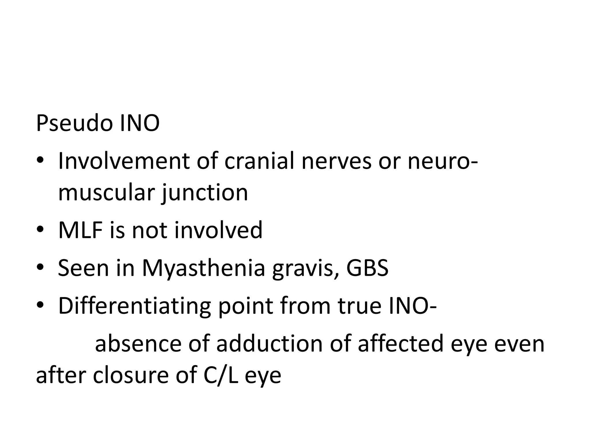 Pseudo INO
• Involvement of cranial nerves or neuro-
  muscular junction
• MLF is not involved
• Seen in Myasthenia gravis, GBS
• Differentiating point from true INO-
      absence of adduction of affected eye even
after closure of C/L eye
 
