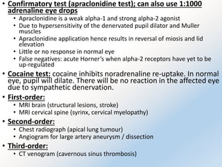 • Confirmatory test (apraclonidine test); can also use 1:1000
adrenaline eye drops
• Apraclonidine is a weak alpha-1 and strong alpha-2 agonist
• Due to hypersensitivity of the denervated pupil dilator and Muller
muscles
• Apraclonidine application hence results in reversal of miosis and lid
elevation
• Little or no response in normal eye
• False negatives: acute Horner’s when alpha-2 receptors have yet to be
up-regulated
• Cocaine test: cocaine inhibits noradrenaline re-uptake. In normal
eye, pupil will dilate. There will be no reaction in the affected eye
due to sympathetic denervation.
• First-order:
• MRI brain (structural lesions, stroke)
• MRI cervical spine (syrinx, cervical myelopathy)
• Second-order:
• Chest radiograph (apical lung tumour)
• Angiogram for large artery aneurysm / dissection
• Third-order:
• CT venogram (cavernous sinus thrombosis)
 