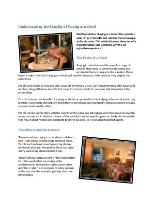 Understanding the Benefits of Staying at a Hotel

                                                       Brief Description: Staying at a hotel offers people a
                                                       wide range of benefits and comfort that are unique
                                                       to the situation. This article discusses these benefits
                                                       in greater detail, and examines why it is an
                                                       enjoyable experience.


                                                       The Perks of a Hotel

                                                    Staying in a hotel room offers people a range of
                                                    benefits that relate to comfort and security and
                                                    enjoyment that are unique to the situation. These
benefits make the cost of staying at a hotel well worth it, because of the way that they amplify the
experience.

People go to hotels to relax and take a load off of their busy lives. Such establishments offer luxury and
comfort, along with other benefits that make the trip enjoyable for everyone that is involved in the
proceedings.

One of the important benefits of staying at a hotel as opposed to other lodging is the security that they
provide. These establishments are committed to preventing loss of property, and use excellent security
systems to achieve this effect.

People can feel comfortable with the security of their gear and belongings when they need to leave the
room, because it is in the best interest of the establishment to keep thing secure. Establishments in this
field rely on good reviews and standards to stay in business, to it is prudent to protect guests.


Cleanliness and Sustenance

The next perk to staying in a hotel room relates to
how it will always be kept clean during all times.
People are free to come and go as they please,
comfortably living in the space without having to
worry excessively about keeping it tidy.

This effectively removes some of the responsibility
form the people that are staying in the
establishment, freeing them up to pursue other
activities. It also helps everyone to relax, because
of the way that that everything is kept clean and
tidy and nice.
 