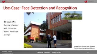 10/4/2021 12
Demetris Trihinas
trihinas.d@unic.ac.cy
12
The HornEt Framework | TDIS@IC2E 2021
Department of
Computer Science
Use-Case: Face Detection and Recognition
Image from DroneFaces dataset
Python face_recognition library
DJI Mavic 2 Pro
Running in Webots
with FlockAI and
HornEt introduced
example
 