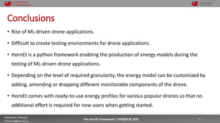 10/4/2021 15
Demetris Trihinas
trihinas.d@unic.ac.cy
15
The HornEt Framework | TDIS@IC2E 2021
Department of
Computer Science
Conclusions
• Rise of ML-driven drone applications.
• Difficult to create testing environments for drone applications.
• HornEt is a python framework enabling the production of energy models during the
testing of ML-driven drone applications.
• Depending on the level of required granularity, the energy model can be customized by
adding, amending or dropping different monitorable components of the drone.
• HornEt comes with ready-to-use energy profiles for various popular drones so that no
additional effort is required for new users when getting started.
 