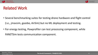 10/4/2021 18
Demetris Trihinas
trihinas.d@unic.ac.cy
18
The HornEt Framework | TDIS@IC2E 2021
Department of
Computer Science
Related Work
• Several benchmarking suites for testing drone hardware and flight control
(i.e., jmavsim, gazebo, AirSim) but no ML deployment and testing.
• For energy testing, Powprofiler can test processing component, while
FANETSim tests communication component.
 
