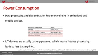 10/4/2021 5
Demetris Trihinas
trihinas.d@unic.ac.cy
5
The HornEt Framework | TDIS@IC2E 2021
Department of
Computer Science
Power Consumption
• Data processing and dissemination key energy drains in embedded and
mobile devices.
• IoT devices are usually battery-powered which means intense processing
leads to less battery-life…
Low-Cost Adaptive Monitoring Techniques for the Internet of Things. D. Trihinas, G. Pallis and M. D. Dikaiakos, IEEE Transactions on Services Computing, 2018.
 