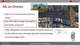 10/4/2021 7
Demetris Trihinas
trihinas.d@unic.ac.cy
7
The HornEt Framework | TDIS@IC2E 2021
Department of
Computer Science
ML on Drones
• Will it run on my resource-constraint
drone?
• How will it affect energy consumption
and battery autonomy?
• Trade-off between running on-device vs remote inference?
• Could a different (less-intensive) algorithm work by trading
accuracy for flight time?
I have no
idea…
From VisDrone 2020 dataset
 