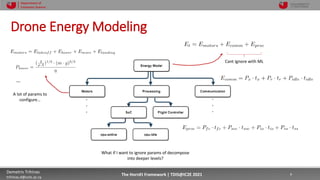10/4/2021 9
Demetris Trihinas
trihinas.d@unic.ac.cy
9
The HornEt Framework | TDIS@IC2E 2021
Department of
Computer Science
Drone Energy Modeling
m
por t DJI M
avi c2
m
por t Ener gyPr obe
osPi l ot ( . . . )
pi l ot , pr obes=m
on)
at i on
Ener gy" ) . val ues( )
s" )
ng" )
cat i on" )
eCom
m
)
Fig. 2: Energy Model Dentrogram for Listing 2
In order to avoid having to manually conﬁgure multiple
power and/or voltage/current levels just for a ML practitioner
Cant ignore with ML
m
por t DJI M
avi c2
m
por t Ener gyPr obe
osPi l ot ( . . . )
pi l ot , pr obes=m
on)
at i on
Ener gy" ) . val ues( )
s" )
ng" )
cat i on" )
eCom
m
)
Fig. 2: Energy Model Dentrogram for Listing 2
In order to avoid having to manually conﬁgure multiple
power and/or voltage/current levels just for a ML practitioner
…
A lot of params to
configure…
m
por t DJI M
avi c2
m
por t Ener gyPr obe
osPi l ot ( . . . )
pi l ot , pr obes=m
on)
at i on
Ener gy" ) . val ues( )
s" )
ng" )
cat i on" )
eCom
m
)
Fig. 2: Energy Model Dentrogram for Listing 2
In order to avoid having to manually conﬁgure multiple
power and/or voltage/current levels just for a ML practitioner
What if I want to ignore params of decompose
into deeper levels?
 