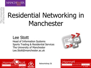 Residential Networking in
      Manchester
 Lee Stott
 Head of Information Systems
 Sports Trading & Residential Services
 The University of Manchester
 Lee.Stott@manchester.ac.uk




                        Networkshop 36
 