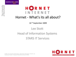 Hornet - What's its all about?
                                                            16 th September 2009

                                         Lee Stott
                               Head of Information Systems
                                    STARS IT Services



STARS, The University of Manchester, Oxford Road, Manchester, M13 9PL, UK |
Directorate of Sports, Trading and Residential Services (STARS)
 
