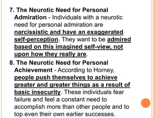 7. The Neurotic Need for Personal
Admiration - Individuals with a neurotic
need for personal admiration are
narcissistic and have an exaggerated
self-perception. They want to be admired
based on this imagined self-view, not
upon how they really are.
8. The Neurotic Need for Personal
Achievement - According to Horney,
people push themselves to achieve
greater and greater things as a result of
basic insecurity. These individuals fear
failure and feel a constant need to
accomplish more than other people and to
top even their own earlier successes.
 