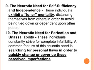9. The Neurotic Need for Self-Sufficiency
and Independence - These individuals
exhibit a “loner” mentality, distancing
themselves from others in order to avoid
being tied down or dependent upon other
people.
10. The Neurotic Need for Perfection and
Unassailability - These individuals
constantly strive for complete infallibility. A
common feature of this neurotic need is
searching for personal flaws in order to
quickly change or cover up these
perceived imperfections.
 
