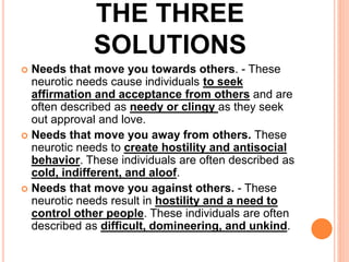 THE THREE
SOLUTIONS
 Needs that move you towards others. - These
neurotic needs cause individuals to seek
affirmation and acceptance from others and are
often described as needy or clingy as they seek
out approval and love.
 Needs that move you away from others. These
neurotic needs to create hostility and antisocial
behavior. These individuals are often described as
cold, indifferent, and aloof.
 Needs that move you against others. - These
neurotic needs result in hostility and a need to
control other people. These individuals are often
described as difficult, domineering, and unkind.
 