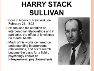HARRY STACK
SULLIVAN
 Born in Norwich, New York, on
February 21, 1892
 He focused his attention on
interpersonal relationships and in
particular, the effect of loneliness
on mental health
 Much of his works centered on
understanding interpersonal
relationships, and his research
became the basis for a field of
psychology known as
interpersonal psychoanalysis.
 
