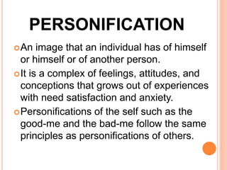 PERSONIFICATION
An image that an individual has of himself
or himself or of another person.
It is a complex of feelings, attitudes, and
conceptions that grows out of experiences
with need satisfaction and anxiety.
Personifications of the self such as the
good-me and the bad-me follow the same
principles as personifications of others.
 