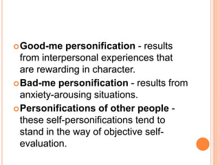 Good-me personification - results
from interpersonal experiences that
are rewarding in character.
Bad-me personification - results from
anxiety-arousing situations.
Personifications of other people -
these self-personifications tend to
stand in the way of objective self-
evaluation.
 