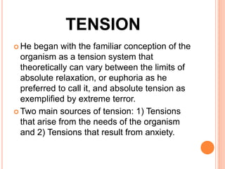 TENSION
 He began with the familiar conception of the
organism as a tension system that
theoretically can vary between the limits of
absolute relaxation, or euphoria as he
preferred to call it, and absolute tension as
exemplified by extreme terror.
 Two main sources of tension: 1) Tensions
that arise from the needs of the organism
and 2) Tensions that result from anxiety.
 