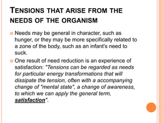 TENSIONS THAT ARISE FROM THE
NEEDS OF THE ORGANISM
 Needs may be general in character, such as
hunger, or they may be more specifically related to
a zone of the body, such as an infant's need to
suck.
 One result of need reduction is an experience of
satisfaction: "Tensions can be regarded as needs
for particular energy transformations that will
dissipate the tension, often with a accompanying
change of "mental state", a change of awareness,
to which we can apply the general term,
satisfaction".
 