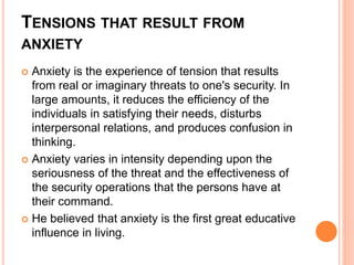 TENSIONS THAT RESULT FROM
ANXIETY
 Anxiety is the experience of tension that results
from real or imaginary threats to one's security. In
large amounts, it reduces the efficiency of the
individuals in satisfying their needs, disturbs
interpersonal relations, and produces confusion in
thinking.
 Anxiety varies in intensity depending upon the
seriousness of the threat and the effectiveness of
the security operations that the persons have at
their command.
 He believed that anxiety is the first great educative
influence in living.
 