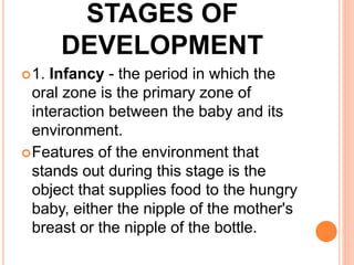 STAGES OF
DEVELOPMENT
1. Infancy - the period in which the
oral zone is the primary zone of
interaction between the baby and its
environment.
Features of the environment that
stands out during this stage is the
object that supplies food to the hungry
baby, either the nipple of the mother's
breast or the nipple of the bottle.
 