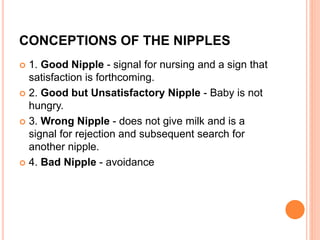 CONCEPTIONS OF THE NIPPLES
 1. Good Nipple - signal for nursing and a sign that
satisfaction is forthcoming.
 2. Good but Unsatisfactory Nipple - Baby is not
hungry.
 3. Wrong Nipple - does not give milk and is a
signal for rejection and subsequent search for
another nipple.
 4. Bad Nipple - avoidance
 