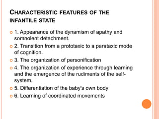 CHARACTERISTIC FEATURES OF THE
INFANTILE STATE
 1. Appearance of the dynamism of apathy and
somnolent detachment.
 2. Transition from a prototaxic to a parataxic mode
of cognition.
 3. The organization of personification
 4. The organization of experience through learning
and the emergence of the rudiments of the self-
system.
 5. Differentiation of the baby's own body
 6. Learning of coordinated movements
 