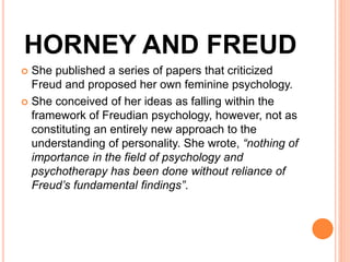 HORNEY AND FREUD
 She published a series of papers that criticized
Freud and proposed her own feminine psychology.
 She conceived of her ideas as falling within the
framework of Freudian psychology, however, not as
constituting an entirely new approach to the
understanding of personality. She wrote, “nothing of
importance in the field of psychology and
psychotherapy has been done without reliance of
Freud’s fundamental findings”.
 