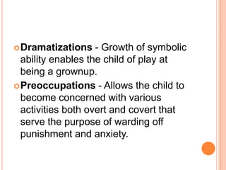 Dramatizations - Growth of symbolic
ability enables the child of play at
being a grownup.
Preoccupations - Allows the child to
become concerned with various
activities both overt and covert that
serve the purpose of warding off
punishment and anxiety.
 