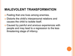 MALEVOLENT TRANSFORMATION
 Feeling that one lives among enemies.
 Distorts the child's interpersonal relations and
causes the child to isolate itself.
 Caused by painful and anxious experiences with
people and may lead to a regression to the less
threatening stage of infancy.
 