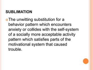 SUBLIMATION
The unwitting substitution for a
behavior pattern which encounters
anxiety or collides with the self-system
of a socially more acceptable activity
pattern which satisfies parts of the
motivational system that caused
trouble.
 