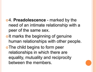 4. Preadolescence - marked by the
need of an intimate relationship with a
peer of the same sex.
It marks the beginning of genuine
human relationships with other people.
The child begins to form peer
relationships in which there are
equality, mutuality and reciprocity
between the members.
 