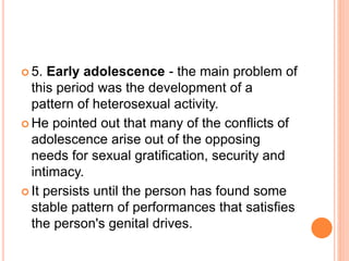  5. Early adolescence - the main problem of
this period was the development of a
pattern of heterosexual activity.
 He pointed out that many of the conflicts of
adolescence arise out of the opposing
needs for sexual gratification, security and
intimacy.
 It persists until the person has found some
stable pattern of performances that satisfies
the person's genital drives.
 