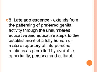 6. Late adolescence - extends from
the patterning of preferred genital
activity through the unnumbered
educative and educative steps to the
establishment of a fully human or
mature repertory of interpersonal
relations as permitted by available
opportunity, personal and cultural.
 