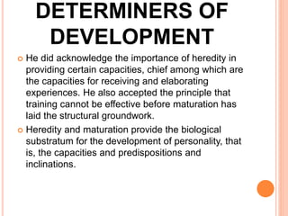 DETERMINERS OF
DEVELOPMENT
 He did acknowledge the importance of heredity in
providing certain capacities, chief among which are
the capacities for receiving and elaborating
experiences. He also accepted the principle that
training cannot be effective before maturation has
laid the structural groundwork.
 Heredity and maturation provide the biological
substratum for the development of personality, that
is, the capacities and predispositions and
inclinations.
 