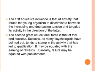  The first educative influence is that of anxiety that
forces the young organism to discriminate between
the increasing and decreasing tension and to guide
its activity in the direction of the latter.
 The second great educational force is that of trial
and success. Success, as many psychologists have
pointed out, tends to stamp in the activity that has
led to gratification. It may be equated with the
earning of rewards... Similarly, failure may be
equated with punishments…
 