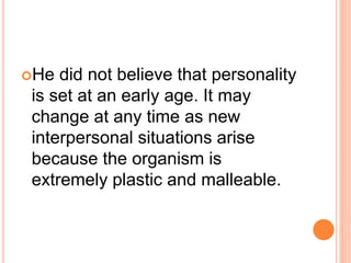 He did not believe that personality
is set at an early age. It may
change at any time as new
interpersonal situations arise
because the organism is
extremely plastic and malleable.
 