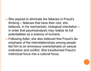  She aspired to eliminate the fallacies in Freud’s
thinking – fallacies that have their root, she
believed, in his mechanistic, biological orientation –
in order that psychoanalysis may realize its full
potentialities as a science of humans.
 Following Adler, she also believed that Freud’s de-
emphasis of the interrelationships among people
led him to an erroneous overemphasis on sexual
motivation and conflict. She transformed Freud’s
instinctual focus into a cultural focus.
 