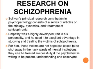 RESEARCH ON
SCHIZOPHRENIA
 Sullivan's principal research contribution in
psychopathology consists of a series of articles on
the etiology, dynamics, and treatment of
schizophrenia.
 Empathy was a highly developed trait in his
personality, and he used it to excellent advantage in
studying and treating the victims of schizophrenia.
 For him, these victims are not hopeless cases to be
shut away in the hack wards of mental institutions;
they can be treated successfully if the psychiatrist is
willing to be patient, understanding and observant.
 