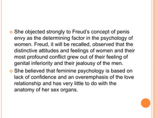  She objected strongly to Freud’s concept of penis
envy as the determining factor in the psychology of
women. Freud, it will be recalled, observed that the
distinctive attitudes and feelings of women and their
most profound conflict grew out of their feeling of
genital inferiority and their jealousy of the men.
 She believed that feminine psychology is based on
lack of confidence and an overemphasis of the love
relationship and has very little to do with the
anatomy of her sex organs.
 