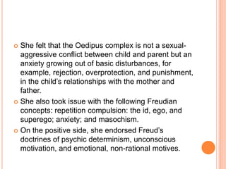  She felt that the Oedipus complex is not a sexual-
aggressive conflict between child and parent but an
anxiety growing out of basic disturbances, for
example, rejection, overprotection, and punishment,
in the child’s relationships with the mother and
father.
 She also took issue with the following Freudian
concepts: repetition compulsion: the id, ego, and
superego; anxiety; and masochism.
 On the positive side, she endorsed Freud’s
doctrines of psychic determinism, unconscious
motivation, and emotional, non-rational motives.
 