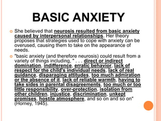 BASIC ANXIETY
 She believed that neurosis resulted from basic anxiety
caused by interpersonal relationships. Her theory
proposes that strategies used to cope with anxiety can be
overused, causing them to take on the appearance of
needs.
 "basic anxiety (and therefore neurosis) could result from a
variety of things including, " . . . direct or indirect
domination, indifference, erratic behavior, lack of
respect for the child's individual needs, lack of real
guidance, disparaging attitudes, too much admiration
or the absence of it, lack of reliable warmth, having to
take sides in parental disagreements, too much or too
little responsibility, over-protection, isolation from
other children, injustice, discrimination, unkept
promises, hostile atmosphere, and so on and so on"
(Horney, 1945).
 