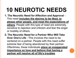 10 NEUROTIC NEEDS
1. The Neurotic Need for Affection and Approval -
This need​ includes the desires to be liked, to
please other people, and meet the expectations of
others. People with this type of need are extremely
sensitive to rejection and criticism and fear the anger
or hostility of others.
2. The Neurotic Need for a Partner Who Will Take
Over One’s Life - This involves the need to be
centered on a partner. People with this need suffer
extreme fear of being abandoned by their partner.
Oftentimes, these individuals place an exaggerated
importance on love and believe that having a
partner will resolve all of life’s troubles.
 