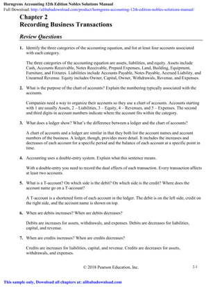 © 2018 Pearson Education, Inc. 2-1
Chapter 2
Recording Business Transactions
Review Questions
1. Identify the three categories of the accounting equation, and list at least four accounts associated
with each category.
The three categories of the accounting equation are assets, liabilities, and equity. Assets include
Cash, Accounts Receivable, Notes Receivable, Prepaid Expenses, Land, Building, Equipment,
Furniture, and Fixtures. Liabilities include Accounts Payable, Notes Payable, Accrued Liability, and
Unearned Revenue. Equity includes Owner, Capital, Owner, Withdrawals, Revenue, and Expenses.
2. What is the purpose of the chart of accounts? Explain the numbering typically associated with the
accounts.
Companies need a way to organize their accounts so they use a chart of accounts. Accounts starting
with 1 are usually Assets, 2 – Liabilities, 3 – Equity, 4 – Revenues, and 5 – Expenses. The second
and third digits in account numbers indicate where the account fits within the category.
3. What does a ledger show? What’s the difference between a ledger and the chart of accounts?
A chart of accounts and a ledger are similar in that they both list the account names and account
numbers of the business. A ledger, though, provides more detail. It includes the increases and
decreases of each account for a specific period and the balance of each account at a specific point in
time.
4. Accounting uses a double-entry system. Explain what this sentence means.
With a double-entry you need to record the dual effects of each transaction. Every transaction affects
at least two accounts.
5. What is a T-account? On which side is the debit? On which side is the credit? Where does the
account name go on a T-account?
A T-account is a shortened form of each account in the ledger. The debit is on the left side, credit on
the right side, and the account name is shown on top.
6. When are debits increases? When are debits decreases?
Debits are increases for assets, withdrawals, and expenses. Debits are decreases for liabilities,
capital, and revenue.
7. When are credits increases? When are credits decreases?
Credits are increases for liabilities, capital, and revenue. Credits are decreases for assets,
withdrawals, and expenses.
Horngrens Accounting 12th Edition Nobles Solutions Manual
Full Download: http://alibabadownload.com/product/horngrens-accounting-12th-edition-nobles-solutions-manual/
This sample only, Download all chapters at: alibabadownload.com
 