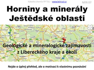 Katedra chemie FP TUL – www.kch.tul.cz   MIN 07

 Horniny a minerály
 Ještědské oblasti


Geologické a mineralogické zajímavosti
     z Libereckého kraje a okolí

  Nejde o úplný přehled, ale o motivaci k vlastnímu poznávání
 
