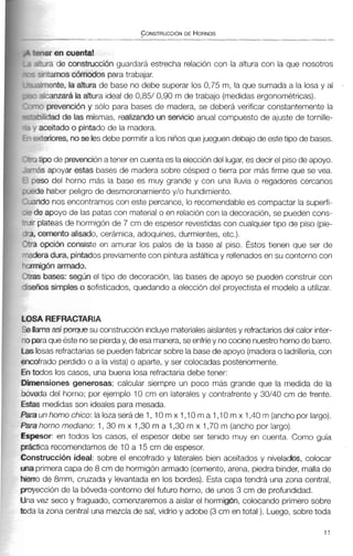 rner en cuenta1
,Yra de constnxción guardará estrecha relación con la altura con la que nosotros
;-qtamos cdmodos para trabajar.
+riente, la altura de base no debe superar los 0,75 m, la que sumada a la losa y al
+canzar& la aRura ideal de 0,85/ 0,90 m de trabajo (medidas ergonométricas).
'7prevenci6n y sólo para bases de madera, se deberá verificar constantemente la
riilidad de Iás mismas, realizando un servicio anual compuesto de ajuste de tornille-
aceitadoo pintado de la madera.
eeriores, noseles debe permitira los niños quejueguen debajo de estetipo de bases.
tipo de prevencióna tener en cuenta es laeleccióndel lugar,es decir el piso de apoyo.
ás apoyar estas bases de madera sobre césped o tierra por más firme que se vea.
3so del horno más la base es muy grande y con una lluvia o regadores cercanos
le haber peligro de desmoronamiento y/o hundimiento.
?donos encontramoscon este percance, lo recomendable es compactar la superfi-
le apoyo de las patas con materialo en relación con la decoración,se pueden cons-
plateasde hormigónde 7 cm de espesor revestidas con cualquier tipo de piso (pie-
cemento alisado, cerámica, adoquines, durmientes, etc.).
opci6n consiste en amurar los palos de la base al piso. Éstos tienen que ser de
era dura, pintados previamentecon pinturaasfáltica y rellenadosen su contorno con
ligón armado.
s bases: segun el tipo de decoración, las bases de apoyo se pueden construir con
íos simples o sofisticados, quedando a elección del proyectistael modelo a utilizar.
A REFRACTARIA
3ma así porquesu construcción incluyemateriales aislantes y refractariosdel calor inter-
3raqueéste nose pierday, de esa manera,se enfríey nococinenuestrohornode barro.
osas refractariasse puedenfabricar sobre la basede apoyo (maderao ladrillería, con
)fiado perdido o a la vista) o aparte, y ser colocadas posteriormente.
]dos los casos, una buena tosa refractaria debe tener:
ensiones generosas; calcular siempre un poco más grande que la medida de la
!da del horno; por ejemplo 10 cm en laterales y contrafrente y 30/40 cm de frente.
S medidas son ideales para mesada.
unhornochico: lalozaserádel, 10mx1,10ma1,10mx1,40m(anchoporlargo).
horno mediano: 1, 30 m x 1,30 m a 1,30 m x 1,70 m (anchopor largo).
?sor:en todos los casos, el espesor debe ser tenido muy en cuenta. Como guía
tica recomendamos de 10 a 15 cm de espesor.
strucción ideal: sobre el encofrado y laterales bien aceitados y nivelados, colocar
~imeracapa de 8 cm de hormigónarmado (cemento, arena, piedra binder, mallade
2 de 8mm, cruzada y levantada en los bordes). Esta capa tendrá una zona central,
xción de la bóveda-contornodel futuro horno, de unos 3 cm de profundidad.
vez seco y fraguado, comenzaremos a aislar el hormigón, colocando primero sobre
la zona central una mezclade sal, vidrio y adobe (3cm en total ). Luego, sobretoda
 
