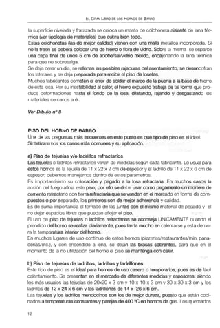 ELGRANLIBRODE LOS HORNOSDE BARRO
la superficie nivelada y fratazada se coloca un manto de colchonetaaislante de lana tér-
mica (ver tipolcgia de matetiates)que cubra bientodo.
Estas colchonetas (las de mejor calidad) vienen con una malla metálica incorporada.Si
no latraen se deberácolocar unade hierroo fibra de vidrio, Sobre la misma se esparce
una capa final de unos 5 cm de adobe/sal/vidrio molido, encajonando la lana térmica
paraque no sobresalga.
Se deja orear un día, se rellenan lasposibles rajaduras del asentamiento,se desencofran
los laterales y se deja preparadapararecibir el piso de losetas.
Muchos fabricantes cometenel error de soldar el marcode la puerta a la basede hierro
de esta losa. Por su inestabilidadal calor, el hierroexpuestotrabaja de tal forma que pro-
duce deformaciones hasta el fondo de la loca, dilatando, rajando y desgastando los
materiales cercanos a él.
Ver Dibujo no8
PISO DEL HORNO DE BARRO
Una de las preguntasmás frecuentes en este punto es qué tipo de piso es el ideal.
Sintetizaremos los casos más comunesy su aplicacibn.
a)Plso de tejuelas y10 ladrillos refractarios
Lastejuelas o ladrillos refractarios varían de medidas según cadafabricante. Lo usual para
estos hornos es la tejuela de 11x 22 x 2 cm de espesor y el ladrillode 11 x 22 x 6 cm de
espesor; debemos manejarnosdentro de estos parámetros.
Es importantísimo su colocación y pegado a la losa refractaria. En muchos casos la
acción del fuego afloja este piso; por ello se debe usar coma pegamento unmortero de
cemento refractariocon tierra refractariaque se venden en el mercadoen forma de com-
puestoso por separado, los primeros son de mejor adherenciay calidad.
Es de suma importanciael tomado de las juntas con el mismo materialde pegado y el
no dejar espacios libres que puedan aflojar el piso.
El uso de piso de tejuelas o ladrillos refractarios se acorc~ejaUNICAMENTE cuando el
prendido del hornose realizadiariamente,puestarda muchoen calentarsey esta demo-
ra la temperatura interior del horno.
En muchos lugares de uso continuo de estos hornos (pineríaslrestaurantes/minipana-
derías/etc.), y con encendido a leña, se dejan las brasas sobrantes, para que en el
momento de la no utilizacióndel horno el piso se mantengacon calor.
b) Piso de tejuelas de ladrillos, ladrillos y ladrillones
Este tipo de piso es el Ideal para hornos de uso casero o temporarios, pues es de fácil
calentamiento. Se presentanen el mercado de diferentes medidas y espesores, siendo
los más usuales las tejuelas de 20x20 x 3 cm y 10 x 10 x 3 cm y 30 x 30 x 3 cm y los
ladrillosde 12x 24 x 6 cm y los ladrillonesde 14 x 26 x 6 cm.
Las tejueias y los ladrillos mndocinos son los de mejor dureza, puesto que están coci-
nados a temperaturasconstantesy parejas de 400 OC en hornosde gas. Los quemados
 