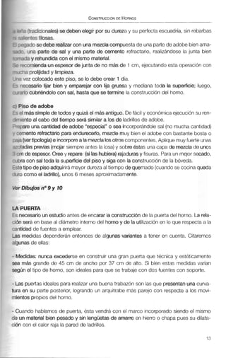 :'radicionales) se deben elegir por su dureza y su perfectaescuadria, sin rebarbas
m e s filosas.
;3do se debe realizarcon unamezclacompuestade unapartede adobe bienama-
rina parte de sal y una parte de cemento refractario, realizándose la junta bien
?a y rehundidacon el mismo material.
romienda unespesor dejunta de no másde 1 cm, ejecutando esta operación con
ia prolijidady limpieza.
.lez colocado este piso, se lo debe orear 1día.
xesario lijar bien y emparejar con lija gruesa y mediana toda la superficie; luego,
10 cubriéndolocan sal, hasta que se termine la construcción del horno.
5 0 de adobe
m& simple de todos y quizá el mhs antiguo- De fácil y económicaejecuciónsu ren-
nto al cabo del tiempo será similar a los de ladrillos de adobe.
are una cantidadde adobe "especial" o sea incorporándolesal (no mucha cantidad)
lento refractario para endurecedo, mezcle muy bien el adobe con bastante bosta o
ver tipologia)e inoorporea lamezclalosotroscomponentes.Aplique muyfuerte unas
das previas(mojarsiempre antes la losa)y sobreéstas una capa de mezclade ums
de espesor. Oree y repare (silashubiera)rajadurasy fisuras. Para un mejor secado,
I con sal toda la superficiedel piso y siga con la construcciónde la bóveda.
lipade pisoadquirirámayor dureza al tiempo de quemado (cuandose cocinaqueda
como el ladrillo), unos 6 meses aproximadamente.
UEñTA
cesarioun estudioantes de encarar la construcción de la puertadel horno. La rela-
;erá en base al diámetro interno del horno y de la utilizaciónen lo que respecta a la
lad de fuentes a emplear.
nedidas dependerán entonces de algunas variantes a tener en cuenta. Citaremos
as de ellas:
Jidas: nunca excederse en construir una gran puerta que técnica y estéticamente
,nás grande de 45 cm de ancho por 37 cm de alto. Si bien estas medidas varían
Ún el tipo de horno, son ideales para que se trabaje con dos fuentes con soporte.
is puertas ideales pararealizaruna buenatrabazón son las que presentanuna curva-
I en su parte posterior, logrando un arquitrabe más parejo con respecto a los movi-
ntos propios del horno.
ando hablamos de puerta, ésta vendrá con el marco incorporado siendo el mismo
m material bien pesado y sin lengüetasde amarre en hierro o chapa pues su dilata-
i con el calor raja la pared de ladrillos.
 