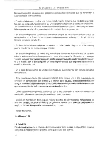 ELGRANLIBRODE LOS HORNOSDE BARRO
Se suprimen estas lengüetas por accesorioscobreados o similares que no transmitan el
calor (aisladostérmicamente).
- Elmaterialidealparaconstruir unapuertaes lafundiciónde hierroque nodilatanise modi-
fica con las temperaturasdel horno. Su único problema radica en el costo para realizarla.
Se puedenconstruir en otros materialescomo chapa estampada o hierro ángulo, reves-
tidas con piedra o ladrillos, con chapas decorativas, lisas, rugosas, etc.
- En el caso de puertas construidas con doble chapa, se recomienda utilizar chapa de
acero laminado de 3 mm de espesor enlozado con cámara aislante, con fibrado de lana
térmica cerámica para tal fin.
- El cierre de las mismas debe ser hermético; no debe quedar ninguna luz entre marco y
puerta por donde se pueda escapar el calor.
- En el caso de puertas de hierro ángulo o chapa común de acero sin enlozar se reco-
mienda realizar unatarea de empavonado previa a la colocación. Se entiende por empa-
vonado sumergirp e varios minutosenaceiteo gasoil hirviendoa calor constante la puer-
ta y el marco, con lo que adquirirá un tono negro y dureza que impedirá su deterioro o
modificaciónmolecular.
- En el caso de las puertasde fundición de hierro, se puedenpintar con pintura paraaltas
temperaturas.
- Toda puerta para horno (de cualquier material)debe poseer uno o dos reguladores de
aire que, en combinación con el tiraje y el interior de la bóveda, evitarán que la brasa se
apaguey ademásdejaranescapar el monóxido de carbono provenientede la quemazón,
que es un resultantetóxico en contactocon los alimentos.
- Como accesoriosde puertas, contamos con el reloj pirómetro, el visor y lastronerasde
ventilación, elementos que completan el buen funcionamiento.
- Existen en fabricación diseños para realizar puertas de abrir laterales, horizontales,de
apertura bisagra, superior o inferior y de guillotina, quedando a elección del proyectista
según la decoración que el hornoo su entorno posea.
- Tipos de puertas.
Ver Dibujo no 11
LA BÓVEDA
Para laconstrucción de la bóveda,debemos emplear todo nuestrogusto estético-creativo,
sumado a la relación teórico-prácticapara que su uso sea óptimo.
 