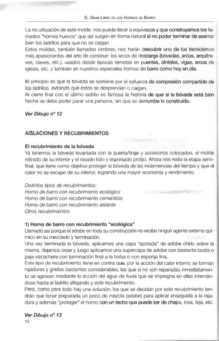ELGRANLIBRODE LOS HORNOSDE BARRO
La no utilizaciónde este molde nos puede llevar a equívocosy queconstruyamoslosIla-
mados "hornoshuevos"que así surgen en forma naturalal no poder terminar de asentar
bien los ladrillos para que no se caigan.
Estos moldes, también llamadas cimbras, nos harán descubrs uno de los tecnicismos
másapasionantesdel arte de construir: los arcos de descarga (bóvedas,aroos, arquitra-
ves, claves, etc.), usados desde épocas remotas en puentes, dinteles, vigas, arcos de
iglesia, etc. y también en nuestros especiales hornos de barro mrno hoy endía.
El principio es que la bóveda se sostiene por el esfuerzo de compresi6ncompartidode
los ladrillos, evitando que estos se desprendan o caigan.
Al cierre final con el último ladrillo es famosa la historia de que sl la bóveda está bien
hecha se debe poder parar una persona, sin que se derrumbe la construido.
Ver Dibujo no12
AISLACIONES Y RECUBRIMIENTOS
El recubrimiento de la bóveda
Ya tenemos la bóveda levantada con la puerta/tiraje y accesorios colocados, el molde
retirado de su interior y el rasado listoy esponjado prolijo.Ahora nos resta la etapa semi-
final, que tiene como objetivo proteger la bóveda de las inclemencias del tiempo y que el
calor no se escape de su interior, lograndouna mayor economíay rendimiento.
Distintos tipos de recubrirnientos:
Horno de barro con recubrimiento ecológico
Horno de barro con recubrimiento cementicio
Horno de barro con recubrimientoaislante
Otros recubrirnientos
1) Horno de barro con recubrimiento"ecológico"
Llamadoasí porque el adobe en toda su construcción no recibe ningúnagente externo quí-
mico en su mezcladoy terminación.
Una vez terminada la bóveda, aplicamos una capa "azotada" de adobe chirlo sobre la
misma, dejamos orear y luego aplicamos una supercapade adobe con bastantebostao
paja vizcacheracon terminación final a la bolsa o con esponja fina.
Este tipo de recubrimiento tiene en contra que, por la acción del calor interno se forman
rajadurasy grietas bastantes considerables, las que si no son reparadasinmediatamen-
te se agravan mediante la acción del agua de lluvia que se impregna en ellas internán-
dose hasta el ladrillo aflojando y este recubrimiento.
Pero, como para todo hay una solución, los que se decidan por este recubrimientoten-
drán que tener preparada un poco de mezcla (adobe) para aplicar enseguida a la raja-
dura y además "proteger"el hornocon untecho que puedeser de chapa, losa, teja, etc.
Ver Dibujo no13
16
 